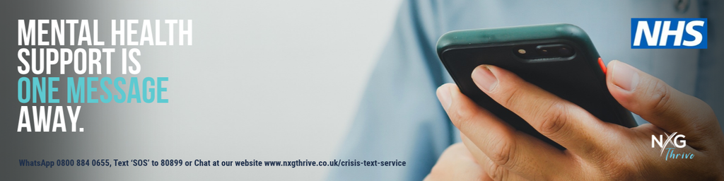 Close-up photo of a person's hand holding a dark
smartphone, with a soft blurred background. White headline
text at top left reads "Mental health support is one message
away." Contact details on the graphic: WhatsApp 0800 884
0655; text 'SOS' to 80899; or Chat at our website www.nxgthrive.co.uk/crisis-text-service
The NHS logo is at top right and the NXG Thrive logo at
bottom right.